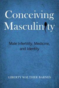 Conceiving Masculinity: Male Infertility, Medicine, and Identity by Liberty Walther Barnes