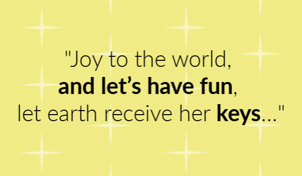 "Joy to the world, and let’s have fun, let earth receive her keys..."